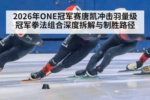 2026年ONE冠军赛唐凯冲击羽量级冠军拳法组合深度拆解与制胜路径